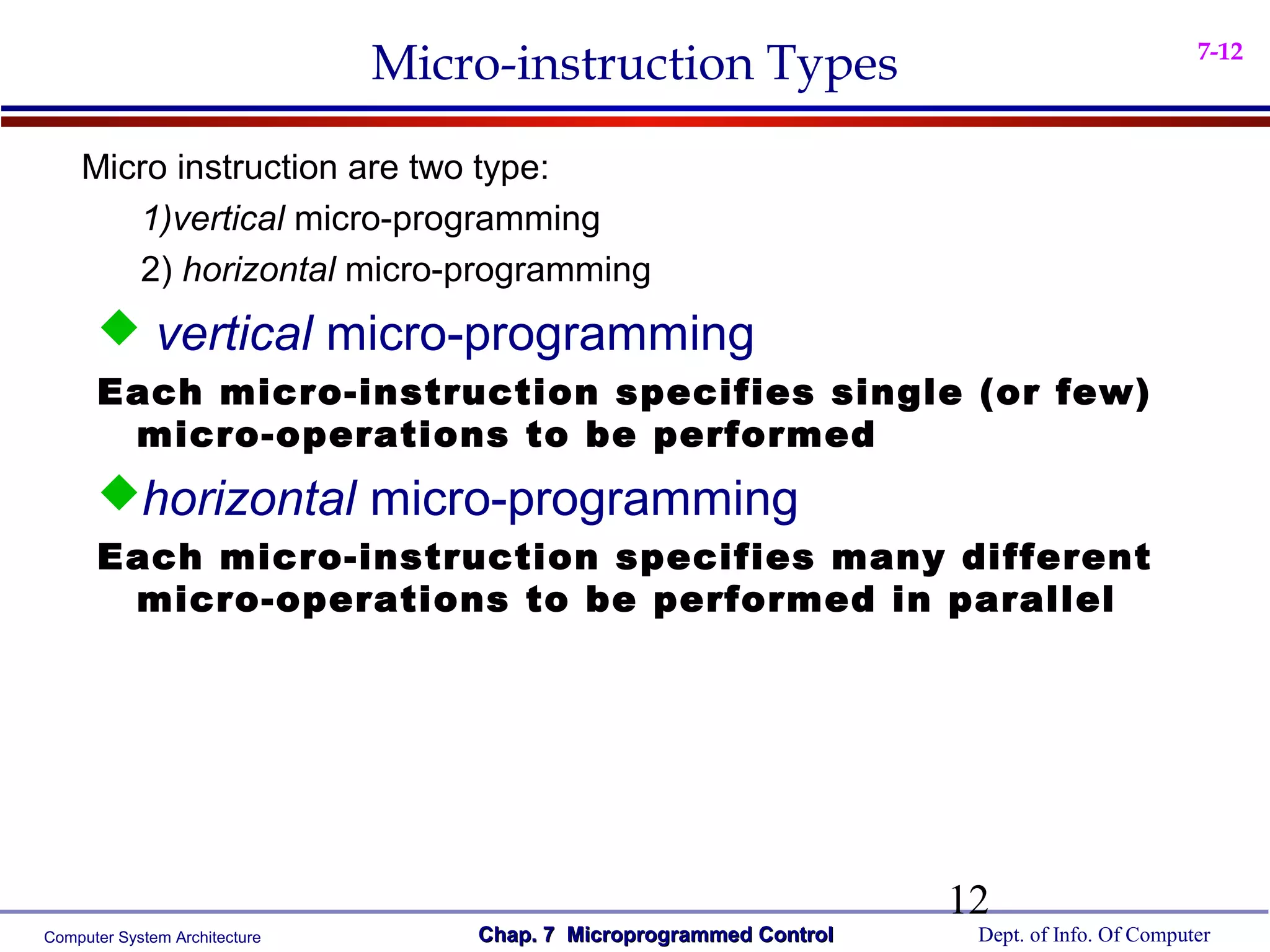 Micro-instruction Types                                        7-12



    Micro instruction are two type:
       1)vertical micro-programming
       2) horizontal micro-programming
       vertical micro-programming
      Each micro-instruction specifies single (or few)
       micro-operations to be performed
      horizontal micro-programming
      Each micro-instruction specifies many different
       micro-operations to be performed in parallel




                                                                     12
Computer System Architecture       Chap. 7 Microprogrammed Control    Dept. of Info. Of Computer
 