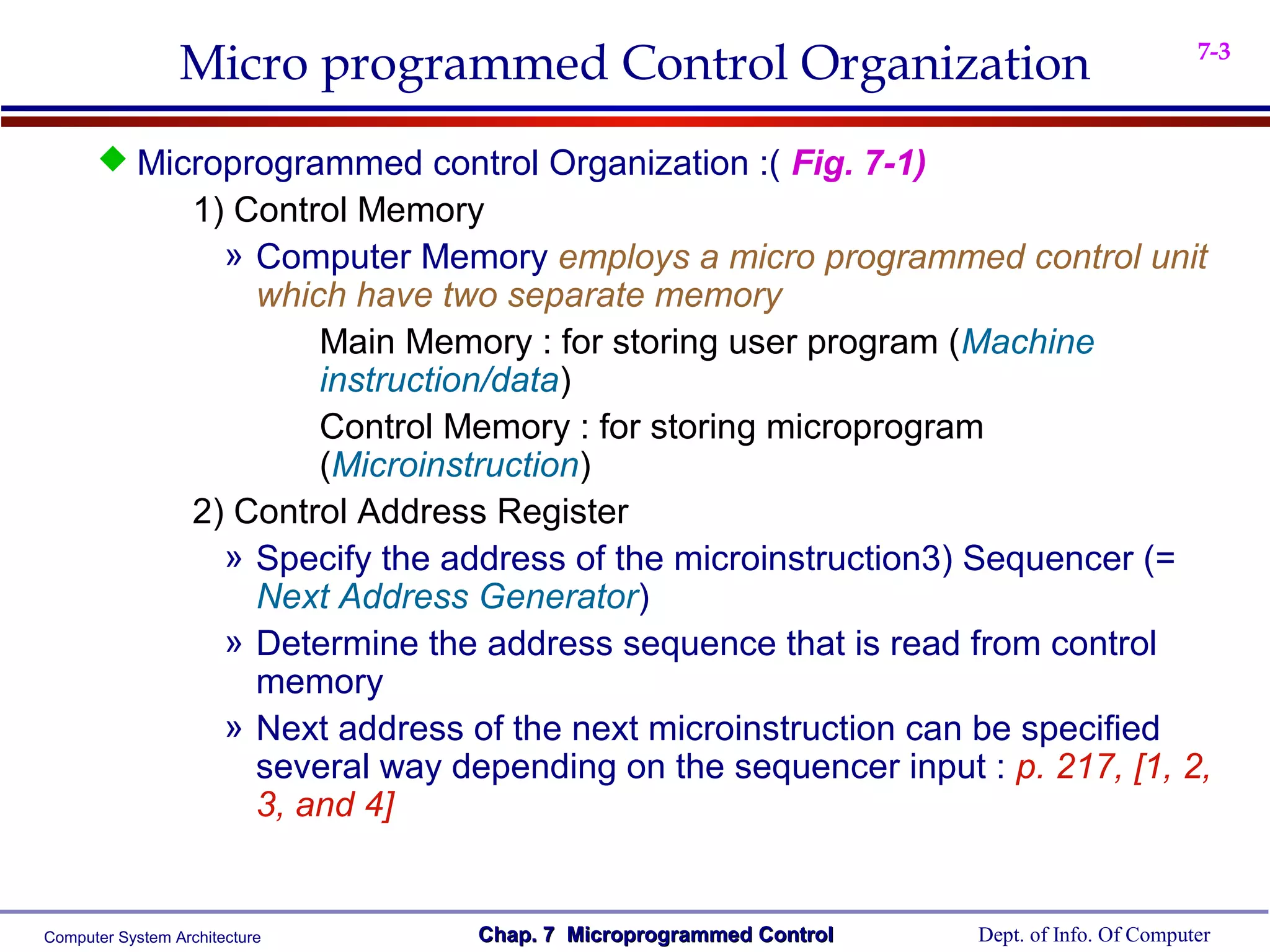 Micro programmed Control Organization                                         7-3



       Microprogrammed control Organization :( Fig. 7-1)
                   1) Control Memory
                     » Computer Memory employs a micro programmed control unit
                       which have two separate memory
                           Main Memory : for storing user program (Machine
                           instruction/data)
                           Control Memory : for storing microprogram
                           (Microinstruction)
                   2) Control Address Register
                     » Specify the address of the microinstruction3) Sequencer (=
                       Next Address Generator)
                     » Determine the address sequence that is read from control
                       memory
                     » Next address of the next microinstruction can be specified
                       several way depending on the sequencer input : p. 217, [1, 2,
                       3, and 4]


Computer System Architecture         Chap. 7 Microprogrammed Control   Dept. of Info. Of Computer
 