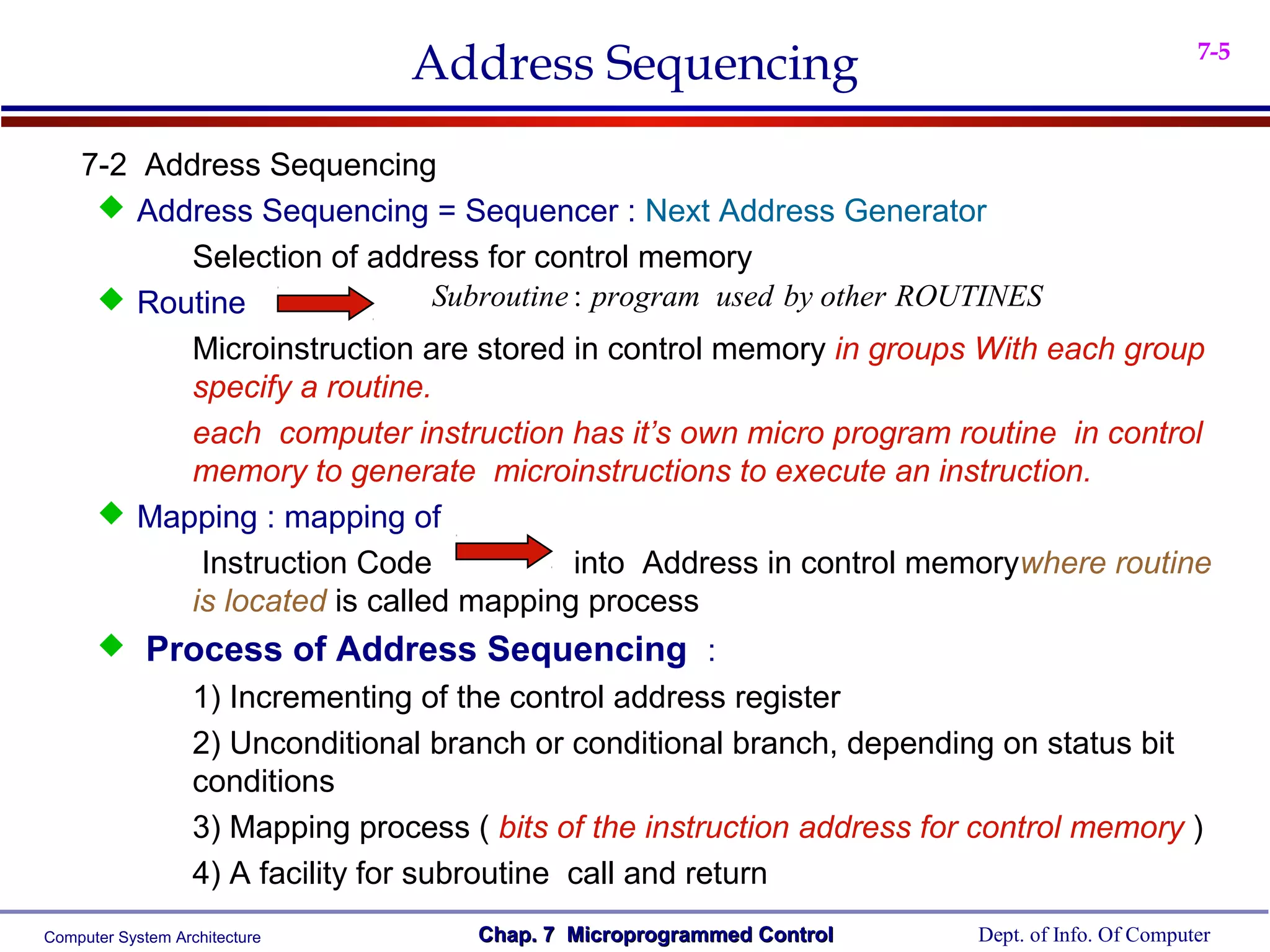 Address Sequencing                                               7-5



    7-2 Address Sequencing
      Address Sequencing = Sequencer : Next Address Generator
           Selection of address for control memory
      Routine                Subroutine : program used by other ROUTINES
           Microinstruction are stored in control memory in groups With each group
           specify a routine.
           each computer instruction has it’s own micro program routine in control
           memory to generate microinstructions to execute an instruction.
      Mapping : mapping of
            Instruction Code             into Address in control memorywhere routine
           is located is called mapping process
            Process of Address Sequencing :
                   1) Incrementing of the control address register
                   2) Unconditional branch or conditional branch, depending on status bit
                   conditions
                   3) Mapping process ( bits of the instruction address for control memory )
                   4) A facility for subroutine call and return
Computer System Architecture           Chap. 7 Microprogrammed Control     Dept. of Info. Of Computer
 