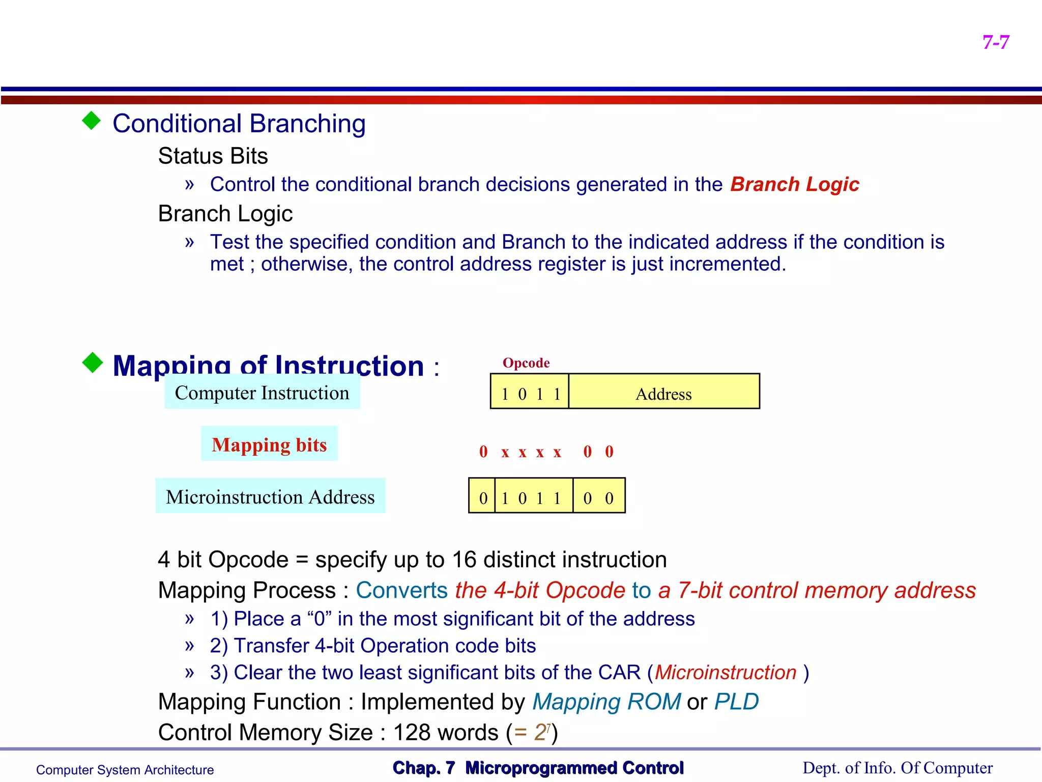 7-7


       Conditional Branching
           Status Bits
                       » Control the conditional branch decisions generated in the Branch Logic
                   Branch Logic
                       » Test the specified condition and Branch to the indicated address if the condition is
                         met ; otherwise, the control address register is just incremented.




       Mapping of Instruction :                           Opcode

                     Computer Instruction                  1 0 1 1         Address

                           Mapping bits                 0 x x x x    0 0

                    Microinstruction Address            0 1 0 1 1    0 0


                   4 bit Opcode = specify up to 16 distinct instruction
                   Mapping Process : Converts the 4-bit Opcode to a 7-bit control memory address
                       » 1) Place a “0” in the most significant bit of the address
                       » 2) Transfer 4-bit Operation code bits
                       » 3) Clear the two least significant bits of the CAR (Microinstruction )
                   Mapping Function : Implemented by Mapping ROM or PLD
                   Control Memory Size : 128 words (= 27)
Computer System Architecture                   Chap. 7 Microprogrammed Control                Dept. of Info. Of Computer
 