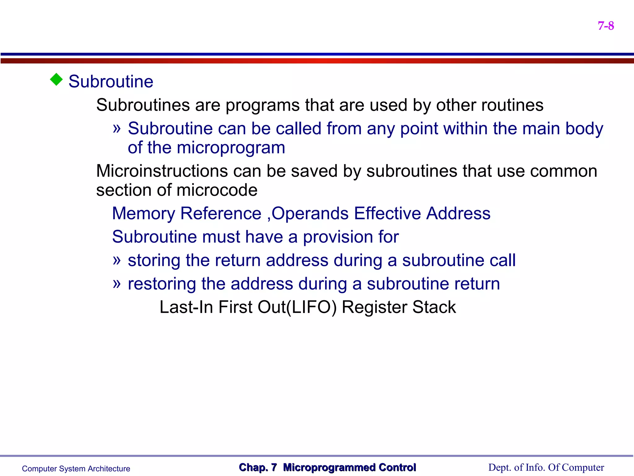7-8



       Subroutine
                   Subroutines are programs that are used by other routines
                     » Subroutine can be called from any point within the main body
                       of the microprogram
                   Microinstructions can be saved by subroutines that use common
                   section of microcode
                     Memory Reference ,Operands Effective Address
                     Subroutine must have a provision for
                     » storing the return address during a subroutine call
                     » restoring the address during a subroutine return
                            Last-In First Out(LIFO) Register Stack




Computer System Architecture        Chap. 7 Microprogrammed Control   Dept. of Info. Of Computer
 