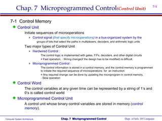 Chap. 7 Microprogrammed Control(Control Unit)                                                                            7-1



    7-1 Control Memory
       Control Unit
           Initiate sequences of microoperations
                       » Control signal (that specify microoperations) in a bus-organized system by the
                               groups of bits that select the paths in multiplexers, decoders, and arithmetic logic units
                   Two major types of Control Unit
                       » Hardwired Control :
                                  The control logic is implemented with gates, F/Fs, decoders, and other digital circuits
                                  + Fast operation, - Wiring change(if the design has to be modified) is difficult.
                       » Microprogrammed Control :
                                  The control information is stored in a control memory, and the control memory is programmed
                                  to initiate the required sequence of microoperations for an instruction
                                  + Any required change can be done by updating the microprogram in control memory,
                                  - Slow operation
       Control Word
            The control variables at any given time can be represented by a string of 1’s and
            0’s is called control world
       Microprogrammed Control Unit
                   A control unit whose binary control variables are stored in memory (control
                   memory).

Computer System Architecture                        Chap. 7 Microprogrammed Control                        Dept. of Info. Of Computer
 