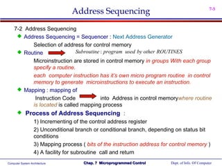 Address Sequencing                                               7-5



    7-2 Address Sequencing
      Address Sequencing = Sequencer : Next Address Generator
           Selection of address for control memory
      Routine                Subroutine : program used by other ROUTINES
           Microinstruction are stored in control memory in groups With each group
           specify a routine.
           each computer instruction has it’s own micro program routine in control
           memory to generate microinstructions to execute an instruction.
      Mapping : mapping of
            Instruction Code             into Address in control memorywhere routine
           is located is called mapping process
            Process of Address Sequencing :
                   1) Incrementing of the control address register
                   2) Unconditional branch or conditional branch, depending on status bit
                   conditions
                   3) Mapping process ( bits of the instruction address for control memory )
                   4) A facility for subroutine call and return
Computer System Architecture           Chap. 7 Microprogrammed Control     Dept. of Info. Of Computer
 
