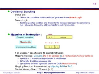 7-7


       Conditional Branching
           Status Bits
                       » Control the conditional branch decisions generated in the Branch Logic
                   Branch Logic
                       » Test the specified condition and Branch to the indicated address if the condition is
                         met ; otherwise, the control address register is just incremented.




       Mapping of Instruction :                           Opcode

                     Computer Instruction                  1 0 1 1         Address

                           Mapping bits                 0 x x x x    0 0

                    Microinstruction Address            0 1 0 1 1    0 0


                   4 bit Opcode = specify up to 16 distinct instruction
                   Mapping Process : Converts the 4-bit Opcode to a 7-bit control memory address
                       » 1) Place a “0” in the most significant bit of the address
                       » 2) Transfer 4-bit Operation code bits
                       » 3) Clear the two least significant bits of the CAR (Microinstruction )
                   Mapping Function : Implemented by Mapping ROM or PLD
                   Control Memory Size : 128 words (= 27)
Computer System Architecture                   Chap. 7 Microprogrammed Control                Dept. of Info. Of Computer
 