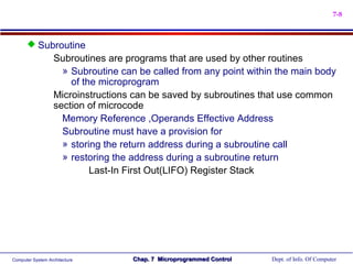 7-8



       Subroutine
                   Subroutines are programs that are used by other routines
                     » Subroutine can be called from any point within the main body
                       of the microprogram
                   Microinstructions can be saved by subroutines that use common
                   section of microcode
                     Memory Reference ,Operands Effective Address
                     Subroutine must have a provision for
                     » storing the return address during a subroutine call
                     » restoring the address during a subroutine return
                            Last-In First Out(LIFO) Register Stack




Computer System Architecture        Chap. 7 Microprogrammed Control   Dept. of Info. Of Computer
 