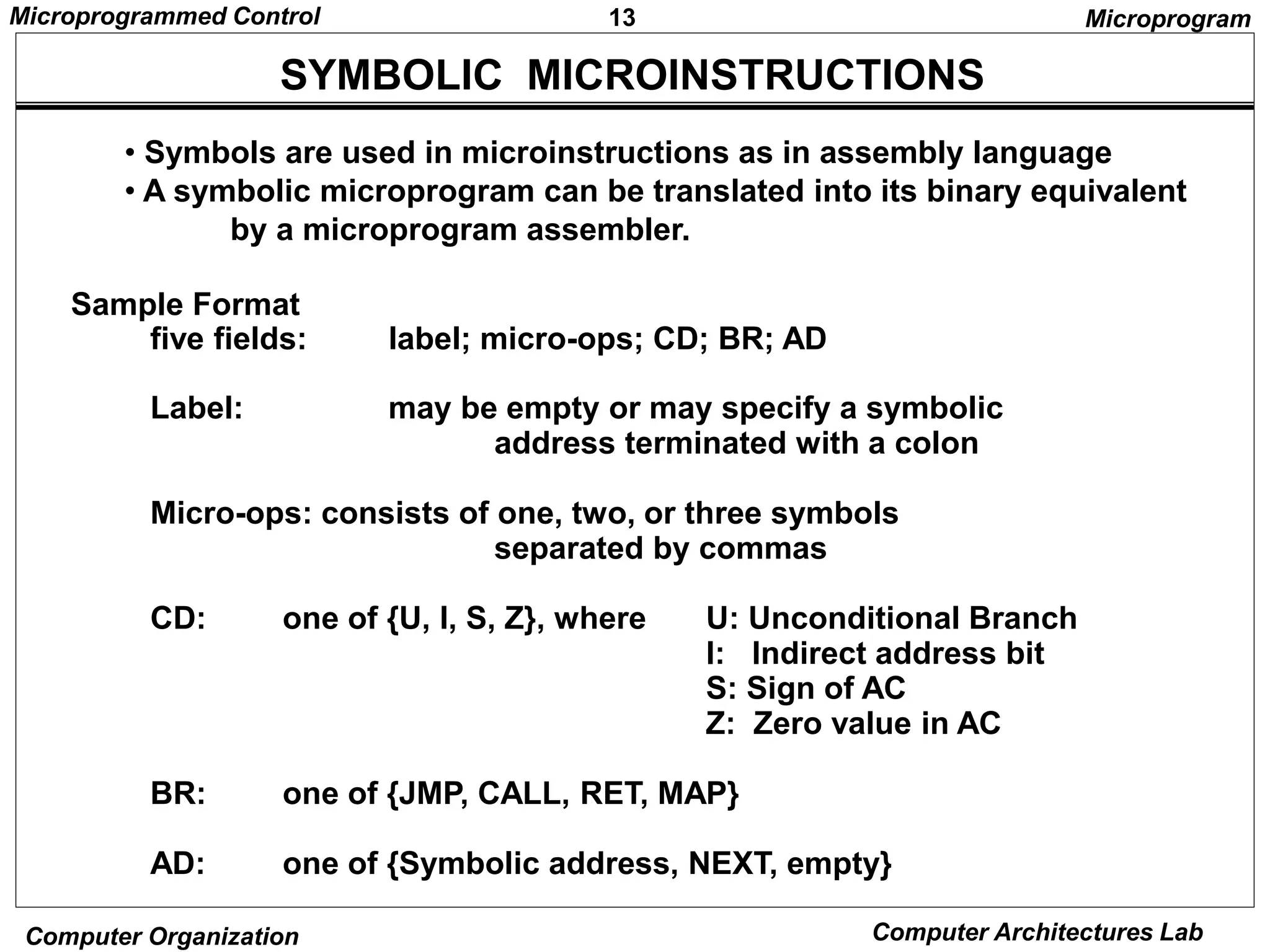 13
Microprogrammed Control
Computer Organization Computer Architectures Lab
SYMBOLIC MICROINSTRUCTIONS
• Symbols are used in microinstructions as in assembly language
• A symbolic microprogram can be translated into its binary equivalent
by a microprogram assembler.
Sample Format
five fields: label; micro-ops; CD; BR; AD
Label: may be empty or may specify a symbolic
address terminated with a colon
Micro-ops: consists of one, two, or three symbols
separated by commas
CD: one of {U, I, S, Z}, where U: Unconditional Branch
I: Indirect address bit
S: Sign of AC
Z: Zero value in AC
BR: one of {JMP, CALL, RET, MAP}
AD: one of {Symbolic address, NEXT, empty}
Microprogram
 