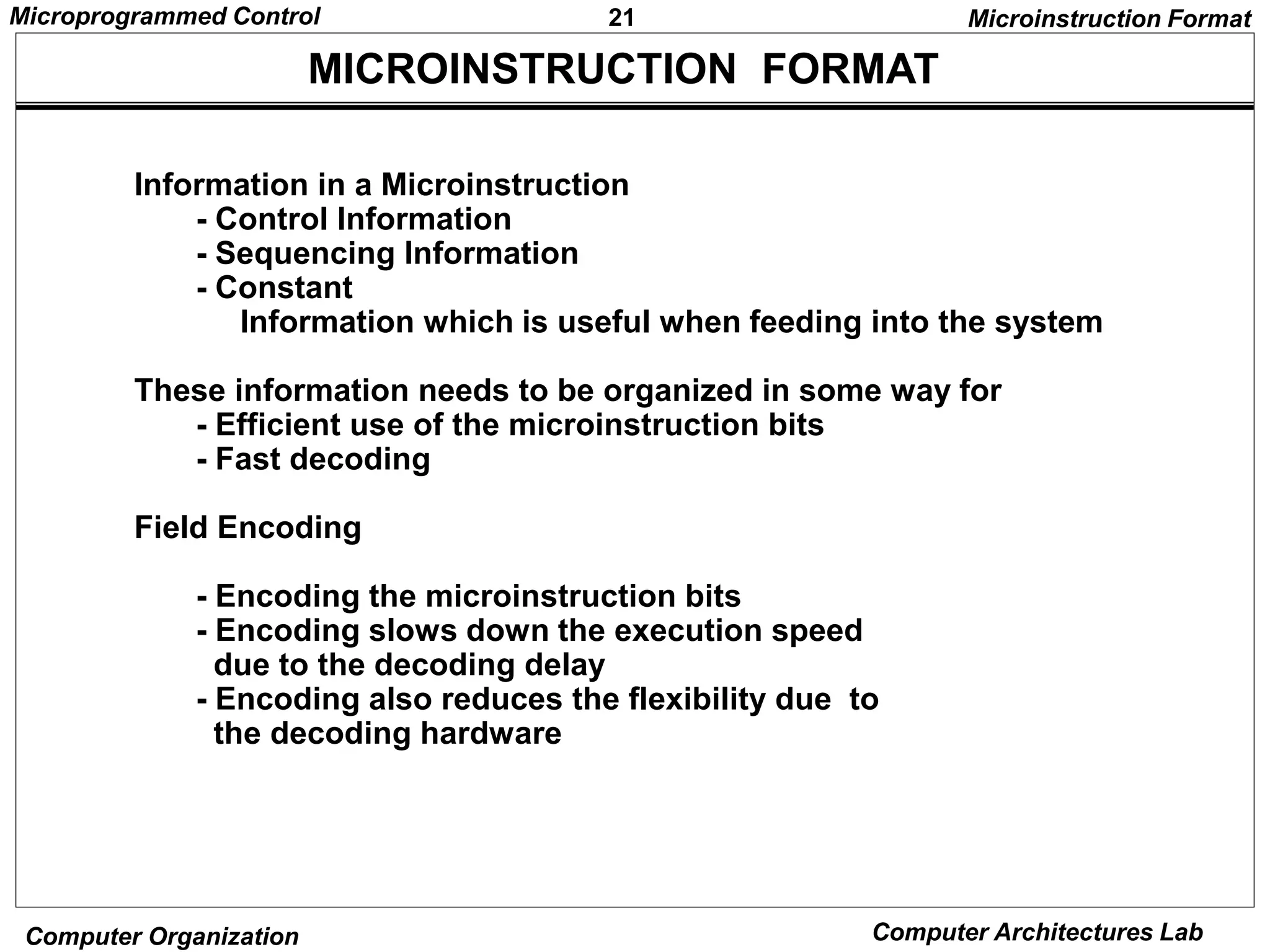 21
Microprogrammed Control
Computer Organization Computer Architectures Lab
MICROINSTRUCTION FORMAT
Microinstruction Format
Information in a Microinstruction
- Control Information
- Sequencing Information
- Constant
Information which is useful when feeding into the system
These information needs to be organized in some way for
- Efficient use of the microinstruction bits
- Fast decoding
Field Encoding
- Encoding the microinstruction bits
- Encoding slows down the execution speed
due to the decoding delay
- Encoding also reduces the flexibility due to
the decoding hardware
 