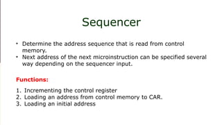 1. Incrementing the control register 2. Loading an address from control memory to
CAR. 3. Loading an initial address
Sequencer
• Determine the address sequence that is read from control
memory.
• Next address of the next microinstruction can be specified several
way depending on the sequencer input.
1. Incrementing the control register
2. Loading an address from control memory to CAR.
3. Loading an initial address
Functions:
 