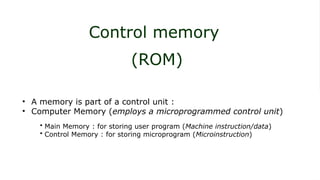 Control memory
(ROM)
• A memory is part of a control unit :
• Computer Memory (employs a microprogrammed control unit)
• Main Memory : for storing user program (Machine instruction/data)
• Control Memory : for storing microprogram (Microinstruction)
 