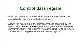 1. Incrementing the control register 2. Loading an address from control memory to
CAR. 3. Loading an initial address
Control data register
• Hold the present microinstruction while the next address is
computed & read from control memory.
• Allows the execution of the microoperations specified by the
control word simultaneously with the generation of the next
microinstruction. This requires two phase clock, with one clock
applied to add. Register and other to data register.
 
