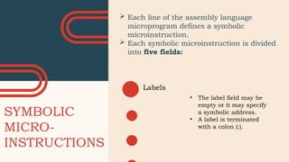SYMBOLIC
MICRO-
INSTRUCTIONS
 Each line of the assembly language
microprogram defines a symbolic
microinstruction.
 Each symbolic microinstruction is divided
into five fields:
Labels
• The label field may be
empty or it may specify
a symbolic address.
• A label is terminated
with a colon (:).
 