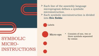 SYMBOLIC
MICRO-
INSTRUCTIONS
Labels
 Each line of the assembly language
microprogram defines a symbolic
microinstruction.
 Each symbolic microinstruction is divided
into five fields:
Micro-ops • Consists of one, two or
three symbols separated
by comas
 