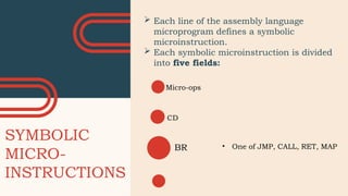 SYMBOLIC
MICRO-
INSTRUCTIONS
Labels
 Each line of the assembly language
microprogram defines a symbolic
microinstruction.
 Each symbolic microinstruction is divided
into five fields:
Micro-ops
CD
BR • One of JMP, CALL, RET, MAP
 