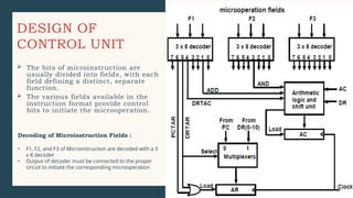 DESIGN OF
CONTROL UNIT
 The bits of microinstruction are
usually divided into fields, with each
field defining a distinct, separate
function.
 The various fields available in the
instruction format provide control
bits to initiate the microoperation.
Decoding of Microinstruction Fields :
• F1, F2, and F3 of Microinstruction are decoded with a 3
x 8 decoder
• Output of decoder must be connected to the proper
circuit to initiate the corresponding microoperation
 