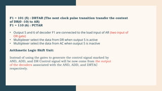 F1 = 101 (5) : DRTAR (The next clock pulse transition transfer the content
of DR(0 -10) to AR)
F1 = 110 (6) : PCTAR
• Output 5 and 6 of decoder F1 are connected to the load input of AR (two input of
OR gate)
• Multiplexer select the data from DR when output 5 is active
• Multiplexer select the data from AC when output 5 is inactive
Arithmetic Logic Shift Unit:
Instead of using the gates to generate the control signal marked by
AND, ADD, and DR Control signal will be now come from the output
of the decoders associated with the AND, ADD, and DRTAC
respectively.
 