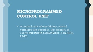 IMPORTANT
TERMS
CONTROL WORD
• The control variables at any
time are represented by 1’s and
0’s, known as Control Word.
• Control words can be
programmed to perform various
operations.
MICROPROGRAMMED
CONTROL UNIT
• A control unit whose binary control
variables are stored in the memory is
called MICROPROGRAMMED CONTROL
UNIT.
ns
 