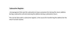 Subroutine Register :
microprograms that uses the subroutine to have a provision for storing the return address
during a subroutine call and restoring the address during a subroutine return.
This can be done with a subroutine register, is the source for transferring the address for the
return to main routine.
 