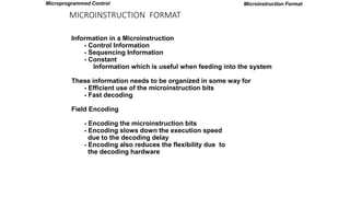 MICROINSTRUCTION FORMAT
Microinstruction Format
Information in a Microinstruction
- Control Information
- Sequencing Information
- Constant
Information which is useful when feeding into the system
These information needs to be organized in some way for
- Efficient use of the microinstruction bits
- Fast decoding
Field Encoding
- Encoding the microinstruction bits
- Encoding slows down the execution speed
due to the decoding delay
- Encoding also reduces the flexibility due to
the decoding hardware
Microprogrammed Control
 
