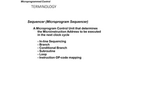 TERMINOLOGY
Sequencer (Microprogram Sequencer)
A Microprogram Control Unit that determines
the Microinstruction Address to be executed
in the next clock cycle
- In-line Sequencing
- Branch
- Conditional Branch
- Subroutine
- Loop
- Instruction OP-code mapping
Microprogrammed Control
 