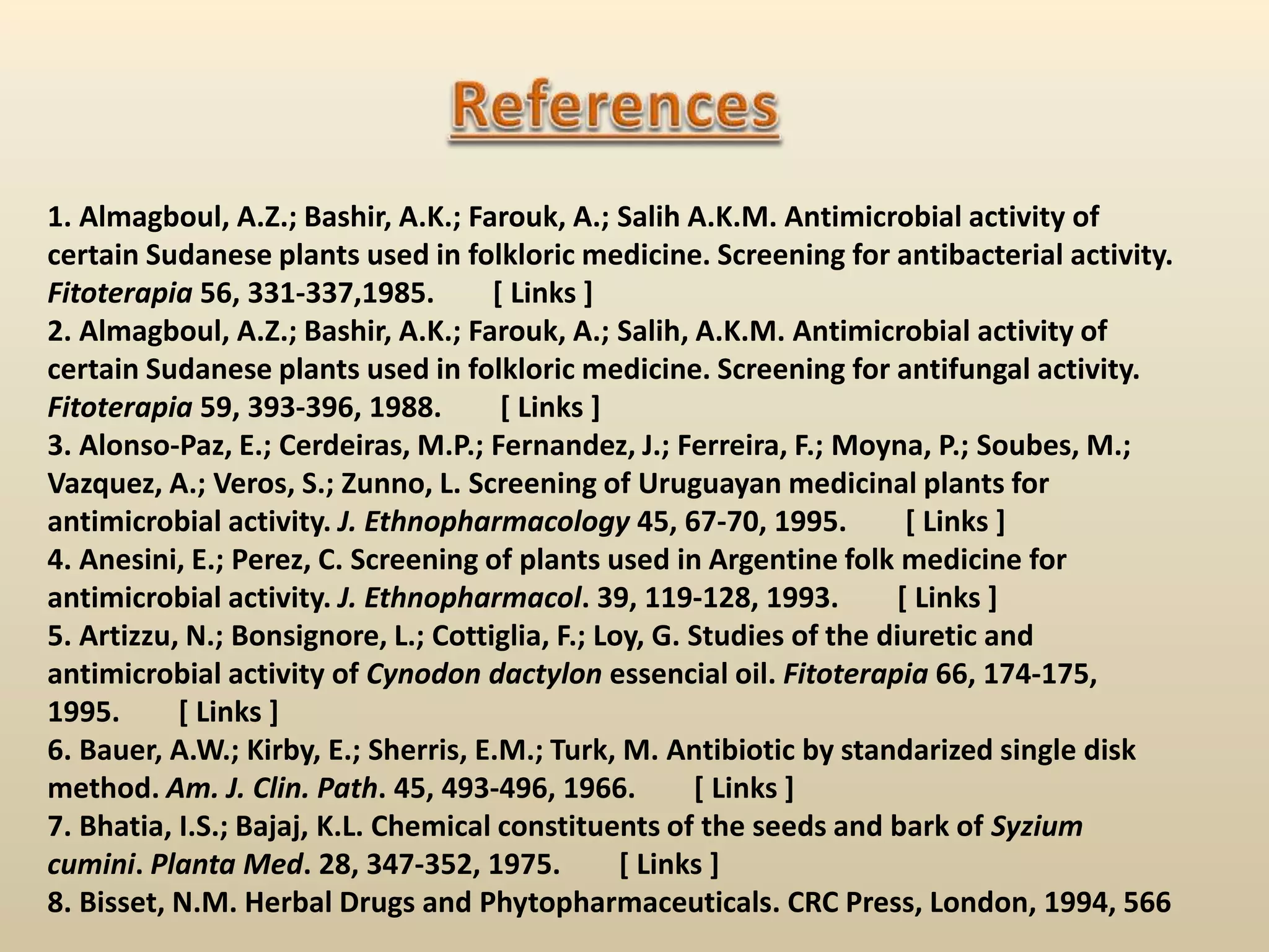 1. Almagboul, A.Z.; Bashir, A.K.; Farouk, A.; Salih A.K.M. Antimicrobial activity of
certain Sudanese plants used in folkloric medicine. Screening for antibacterial activity.
Fitoterapia 56, 331-337,1985. [ Links ]
2. Almagboul, A.Z.; Bashir, A.K.; Farouk, A.; Salih, A.K.M. Antimicrobial activity of
certain Sudanese plants used in folkloric medicine. Screening for antifungal activity.
Fitoterapia 59, 393-396, 1988. [ Links ]
3. Alonso-Paz, E.; Cerdeiras, M.P.; Fernandez, J.; Ferreira, F.; Moyna, P.; Soubes, M.;
Vazquez, A.; Veros, S.; Zunno, L. Screening of Uruguayan medicinal plants for
antimicrobial activity. J. Ethnopharmacology 45, 67-70, 1995. [ Links ]
4. Anesini, E.; Perez, C. Screening of plants used in Argentine folk medicine for
antimicrobial activity. J. Ethnopharmacol. 39, 119-128, 1993. [ Links ]
5. Artizzu, N.; Bonsignore, L.; Cottiglia, F.; Loy, G. Studies of the diuretic and
antimicrobial activity of Cynodon dactylon essencial oil. Fitoterapia 66, 174-175,
1995. [ Links ]
6. Bauer, A.W.; Kirby, E.; Sherris, E.M.; Turk, M. Antibiotic by standarized single disk
method. Am. J. Clin. Path. 45, 493-496, 1966. [ Links ]
7. Bhatia, I.S.; Bajaj, K.L. Chemical constituents of the seeds and bark of Syzium
cumini. Planta Med. 28, 347-352, 1975. [ Links ]
8. Bisset, N.M. Herbal Drugs and Phytopharmaceuticals. CRC Press, London, 1994, 566
 