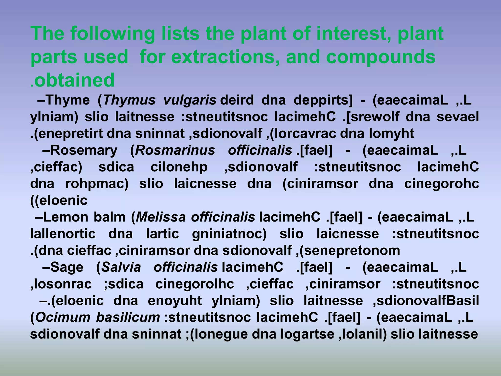 The following lists the plant of interest, plant
parts used for extractions, and compounds
obtained.
–Thyme (Thymus vulgaris L.,(eaecaimaL-deppirts[dnadeird
sevaeldna]srewolf.lacimehCstneutitsnoc:laitnesseslioylniam(
lomyhtdna,(lorcavrac,sdionovalfsninnatdnaenepretirt(.
–Rosemary (Rosmarinus officinalis L.,(eaecaimaL-]fael[.
lacimehCstneutitsnoc:,sdionovalfcilonehpsdica,cieffac(
cinegorohcdna(ciniramsordnalaicnessesliorohpmac(dna
(eloenic(
–Lemon balm (Melissa officinalis L.,(eaecaimaL-]fael[.lacimehC
stneutitsnoc:laicnessesliogniniatnoc(larticdnalallenortic
,(senepretonomsdionovalfdna,ciniramsorcieffacdna(.
–Sage (Salvia officinalis L.,(eaecaimaL-]fael[.lacimehC
stneutitsnoc:,ciniramsor,cieffaccinegorolhcsdica;,losonrac
,sdionovalflaitnesseslioylniam(enoyuhtdna(eloenic.– Basil
(Ocimum basilicum L.,(eaecaimaL-]fael[.lacimehCstneutitsnoc:
laitnesseslio,lolanil(logartsedna(lonegue;sninnatdnasdionovalf
 