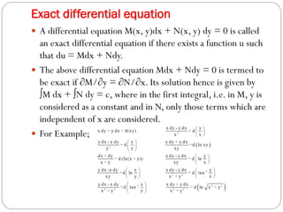 Exact differential equation
 A differential equation M(x, y)dx + N(x, y) dy = 0 is called
an exact differential equation if there exists a function u such
that du = Mdx + Ndy.
 The above differential equation Mdx + Ndy = 0 is termed to
be exact if ∂M/∂y = ∂N/∂x. Its solution hence is given by
∫M dx + ∫N dy = c, where in the first integral, i.e. in M, y is
considered as a constant and in N, only those terms which are
independent of x are considered.
 For Example;
 