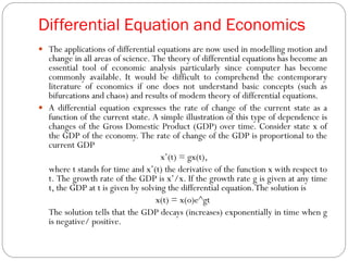 Differential Equation and Economics
 The applications of differential equations are now used in modelling motion and
change in all areas of science. The theory of differential equations has become an
essential tool of economic analysis particularly since computer has become
commonly available. It would be difficult to comprehend the contemporary
literature of economics if one does not understand basic concepts (such as
bifurcations and chaos) and results of modem theory of differential equations.
 A differential equation expresses the rate of change of the current state as a
function of the current state. A simple illustration of this type of dependence is
changes of the Gross Domestic Product (GDP) over time. Consider state x of
the GDP of the economy. The rate of change of the GDP is proportional to the
current GDP
x’(t) = gx(t),
where t stands for time and x’(t) the derivative of the function x with respect to
t. The growth rate of the GDP is x’/x. If the growth rate g is given at any time
t, the GDP at t is given by solving the differential equation.The solution is
x(t) = x(o)e^gt
The solution tells that the GDP decays (increases) exponentially in time when g
is negative/ positive.
 