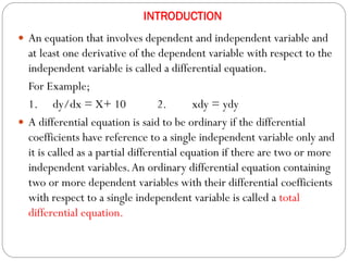INTRODUCTION
 An equation that involves dependent and independent variable and
at least one derivative of the dependent variable with respect to the
independent variable is called a differential equation.
For Example;
1. dy/dx = X+ 10 2. xdy = ydy
 A differential equation is said to be ordinary if the differential
coefficients have reference to a single independent variable only and
it is called as a partial differential equation if there are two or more
independent variables.An ordinary differential equation containing
two or more dependent variables with their differential coefficients
with respect to a single independent variable is called a total
differential equation.
 