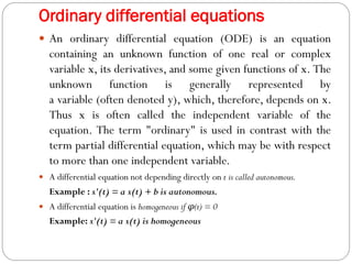 Ordinary differential equations
 An ordinary differential equation (ODE) is an equation
containing an unknown function of one real or complex
variable x, its derivatives, and some given functions of x. The
unknown function is generally represented by
a variable (often denoted y), which, therefore, depends on x.
Thus x is often called the independent variable of the
equation. The term "ordinary" is used in contrast with the
term partial differential equation, which may be with respect
to more than one independent variable.
 A differential equation not depending directly on t is called autonomous.
Example : x'(t) = a x(t) + b is autonomous.
 A differential equation is homogeneous if φ(t) = 0
Example: x'(t) = a x(t) is homogeneous
 
