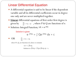 Linear Differential Equation
 A differential equation is said to be linear if the dependent
variable and all its differential coefficients occur in degree
one only and are never multiplied together.
 Linear differential equations of first order first degree is
given by , where P & Q are functions of x
 Solution: Integral Function;
Solution is given
e ∫Pdx = ∫ Qe ∫Pdx dx + c
 OR
where P1, Q1 are functions of y alone or constants
I.F. = e ∫P1dy
Solution is e ∫P1dy = ∫ Q1e ∫P1dy dy + c
I.F. = e ∫Pdx
 