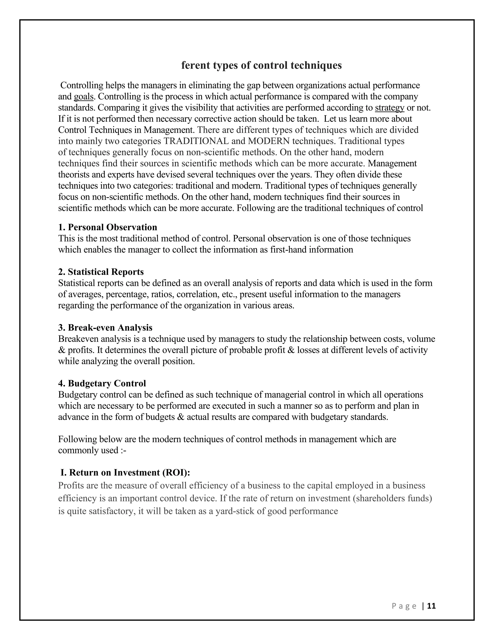 P a g e | 11
ferent types of control techniques
Controlling helps the managers in eliminating the gap between organizations actual performance
and goals. Controlling is the process in which actual performance is compared with the company
standards. Comparing it gives the visibility that activities are performed according to strategy or not.
If it is not performed then necessary corrective action should be taken. Let us learn more about
Control Techniques in Management. There are different types of techniques which are divided
into mainly two categories TRADITIONAL and MODERN techniques. Traditional types
of techniques generally focus on non-scientific methods. On the other hand, modern
techniques find their sources in scientific methods which can be more accurate. Management
theorists and experts have devised several techniques over the years. They often divide these
techniques into two categories: traditional and modern. Traditional types of techniques generally
focus on non-scientific methods. On the other hand, modern techniques find their sources in
scientific methods which can be more accurate. Following are the traditional techniques of control
1. Personal Observation
This is the most traditional method of control. Personal observation is one of those techniques
which enables the manager to collect the information as first-hand information
2. Statistical Reports
Statistical reports can be defined as an overall analysis of reports and data which is used in the form
of averages, percentage, ratios, correlation, etc., present useful information to the managers
regarding the performance of the organization in various areas.
3. Break-even Analysis
Breakeven analysis is a technique used by managers to study the relationship between costs, volume
& profits. It determines the overall picture of probable profit & losses at different levels of activity
while analyzing the overall position.
4. Budgetary Control
Budgetary control can be defined as such technique of managerial control in which all operations
which are necessary to be performed are executed in such a manner so as to perform and plan in
advance in the form of budgets & actual results are compared with budgetary standards.
Following below are the modern techniques of control methods in management which are
commonly used :-
I. Return on Investment (ROI):
Profits are the measure of overall efficiency of a business to the capital employed in a business
efficiency is an important control device. If the rate of return on investment (shareholders funds)
is quite satisfactory, it will be taken as a yard-stick of good performance
 