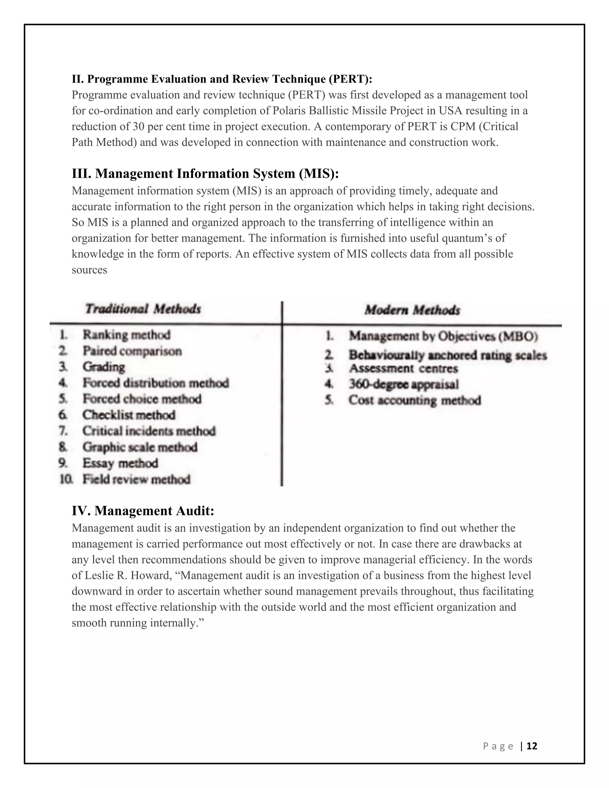P a g e | 12
II. Programme Evaluation and Review Technique (PERT):
Programme evaluation and review technique (PERT) was first developed as a management tool
for co-ordination and early completion of Polaris Ballistic Missile Project in USA resulting in a
reduction of 30 per cent time in project execution. A contemporary of PERT is CPM (Critical
Path Method) and was developed in connection with maintenance and construction work.
III. Management Information System (MIS):
Management information system (MIS) is an approach of providing timely, adequate and
accurate information to the right person in the organization which helps in taking right decisions.
So MIS is a planned and organized approach to the transferring of intelligence within an
organization for better management. The information is furnished into useful quantum’s of
knowledge in the form of reports. An effective system of MIS collects data from all possible
sources
IV. Management Audit:
Management audit is an investigation by an independent organization to find out whether the
management is carried performance out most effectively or not. In case there are drawbacks at
any level then recommendations should be given to improve managerial efficiency. In the words
of Leslie R. Howard, “Management audit is an investigation of a business from the highest level
downward in order to ascertain whether sound management prevails throughout, thus facilitating
the most effective relationship with the outside world and the most efficient organization and
smooth running internally.”
 