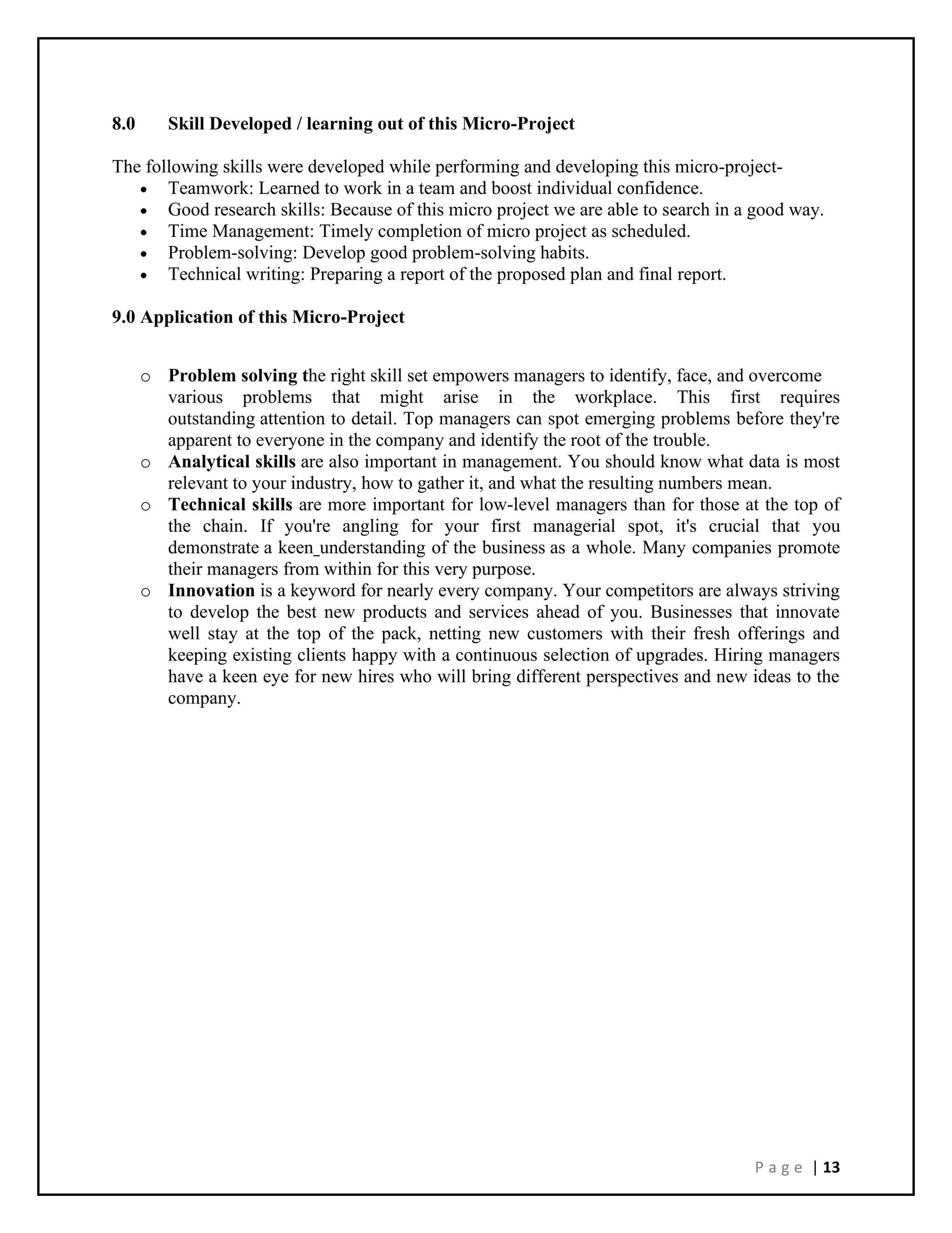 P a g e | 13
8.0 Skill Developed / learning out of this Micro-Project
The following skills were developed while performing and developing this micro-project-
• Teamwork: Learned to work in a team and boost individual confidence.
• Good research skills: Because of this micro project we are able to search in a good way.
• Time Management: Timely completion of micro project as scheduled.
• Problem-solving: Develop good problem-solving habits.
• Technical writing: Preparing a report of the proposed plan and final report.
9.0 Application of this Micro-Project
o Problem solving the right skill set empowers managers to identify, face, and overcome
various problems that might arise in the workplace. This first requires
outstanding attention to detail. Top managers can spot emerging problems before they're
apparent to everyone in the company and identify the root of the trouble.
o Analytical skills are also important in management. You should know what data is most
relevant to your industry, how to gather it, and what the resulting numbers mean.
o Technical skills are more important for low-level managers than for those at the top of
the chain. If you're angling for your first managerial spot, it's crucial that you
demonstrate a keen understanding of the business as a whole. Many companies promote
their managers from within for this very purpose.
o Innovation is a keyword for nearly every company. Your competitors are always striving
to develop the best new products and services ahead of you. Businesses that innovate
well stay at the top of the pack, netting new customers with their fresh offerings and
keeping existing clients happy with a continuous selection of upgrades. Hiring managers
have a keen eye for new hires who will bring different perspectives and new ideas to the
company.
 
