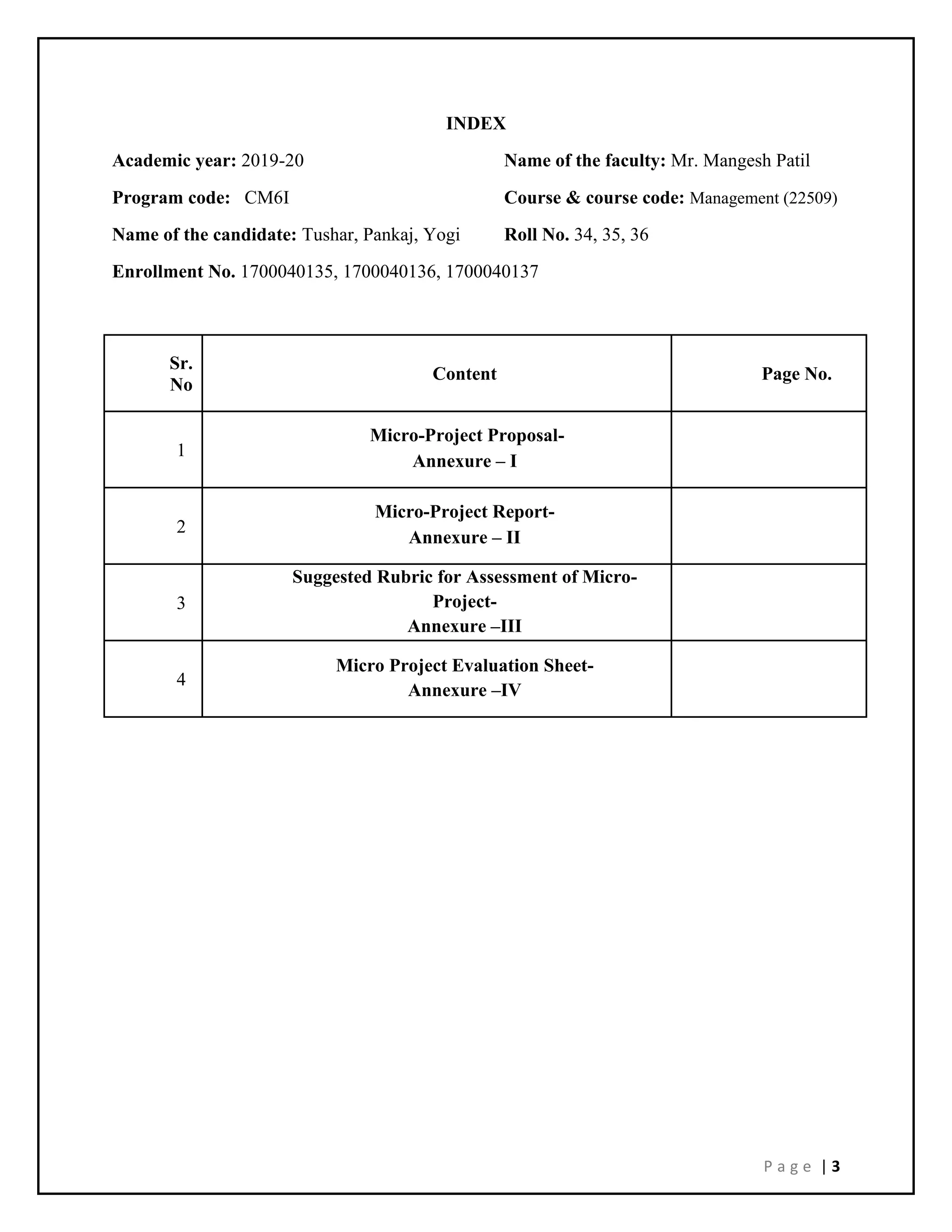 P a g e | 3
INDEX
Academic year: 2019-20 Name of the faculty: Mr. Mangesh Patil
Program code: CM6I Course & course code: Management (22509)
Name of the candidate: Tushar, Pankaj, Yogi Roll No. 34, 35, 36
Enrollment No. 1700040135, 1700040136, 1700040137
Sr.
No
Content Page No.
1
Micro-Project Proposal-
Annexure – I
2
Micro-Project Report-
Annexure – II
3
Suggested Rubric for Assessment of Micro-
Project-
Annexure –III
4
Micro Project Evaluation Sheet-
Annexure –IV
 
