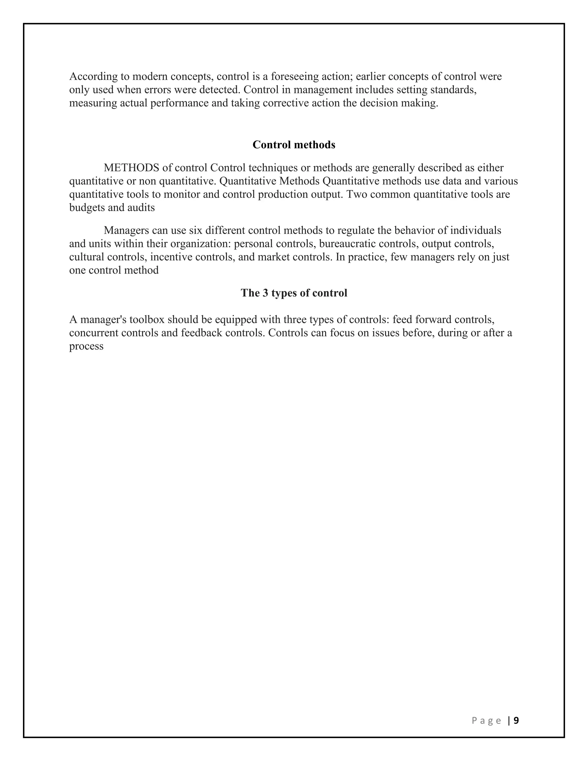 P a g e | 9
According to modern concepts, control is a foreseeing action; earlier concepts of control were
only used when errors were detected. Control in management includes setting standards,
measuring actual performance and taking corrective action the decision making.
Control methods
METHODS of control Control techniques or methods are generally described as either
quantitative or non quantitative. Quantitative Methods Quantitative methods use data and various
quantitative tools to monitor and control production output. Two common quantitative tools are
budgets and audits
Managers can use six different control methods to regulate the behavior of individuals
and units within their organization: personal controls, bureaucratic controls, output controls,
cultural controls, incentive controls, and market controls. In practice, few managers rely on just
one control method
The 3 types of control
A manager's toolbox should be equipped with three types of controls: feed forward controls,
concurrent controls and feedback controls. Controls can focus on issues before, during or after a
process
 