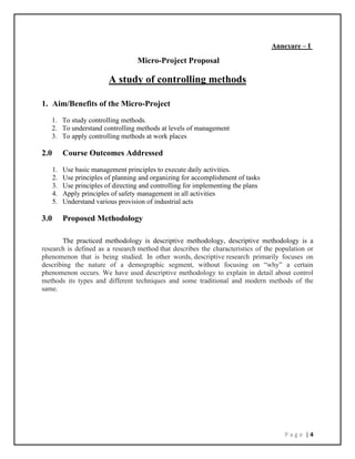 P a g e | 4
Annexure – I
Micro-Project Proposal
A study of controlling methods
1. Aim/Benefits of the Micro-Project
1. To study controlling methods.
2. To understand controlling methods at levels of management
3. To apply controlling methods at work places
2.0 Course Outcomes Addressed
1. Use basic management principles to execute daily activities.
2. Use principles of planning and organizing for accomplishment of tasks
3. Use principles of directing and controlling for implementing the plans
4. Apply principles of safety management in all activities
5. Understand various provision of industrial acts
3.0 Proposed Methodology
The practiced methodology is descriptive methodology, descriptive methodology is a
research is defined as a research method that describes the characteristics of the population or
phenomenon that is being studied. In other words, descriptive research primarily focuses on
describing the nature of a demographic segment, without focusing on “why” a certain
phenomenon occurs. We have used descriptive methodology to explain in detail about control
methods its types and different techniques and some traditional and modern methods of the
same.
 