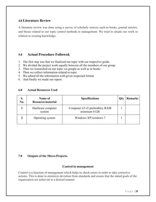 P a g e | 8
4.0 Literature Review
A literature review was done using a survey of scholarly sources such as books, journal articles,
and theses related to our topic control methods in management. We tried to situate our work in
relation to existing knowledge.
5.0 Actual Procedure Followed.
1. The first step was that we finalized our topic with our respective guide.
2. We divided the project work equally between all the members of our group.
3. Then we researched on our topic via google as well as in books
4. Then we collect information related to topic
5. We edited all the information with given respected format
6. And finally we made our report.
6.0 Actual Resources Used
S.
No.
Name of
Resource/material
Specifications Qty Remarks
1 Hardware computer
system
Computer (i3-i5 preferable), RAM
minimum 8 GB
1
2 Operating system Windows XP/windows 7 1
7.0 Outputs of the Micro-Projects-
Control in management
Control is a function of management which helps to check errors in order to take corrective
actions. This is done to minimize deviation from standards and ensure that the stated goals of the
organization are achieved in a desired manner.
 