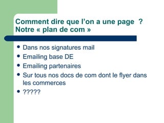 Comment dire que l’on a une page ?
Notre « plan de com »
 Dans nos signatures mail
 Emailing base DE
 Emailing partenaires
 Sur tous nos docs de com dont le flyer dans
les commerces
 ?????
 