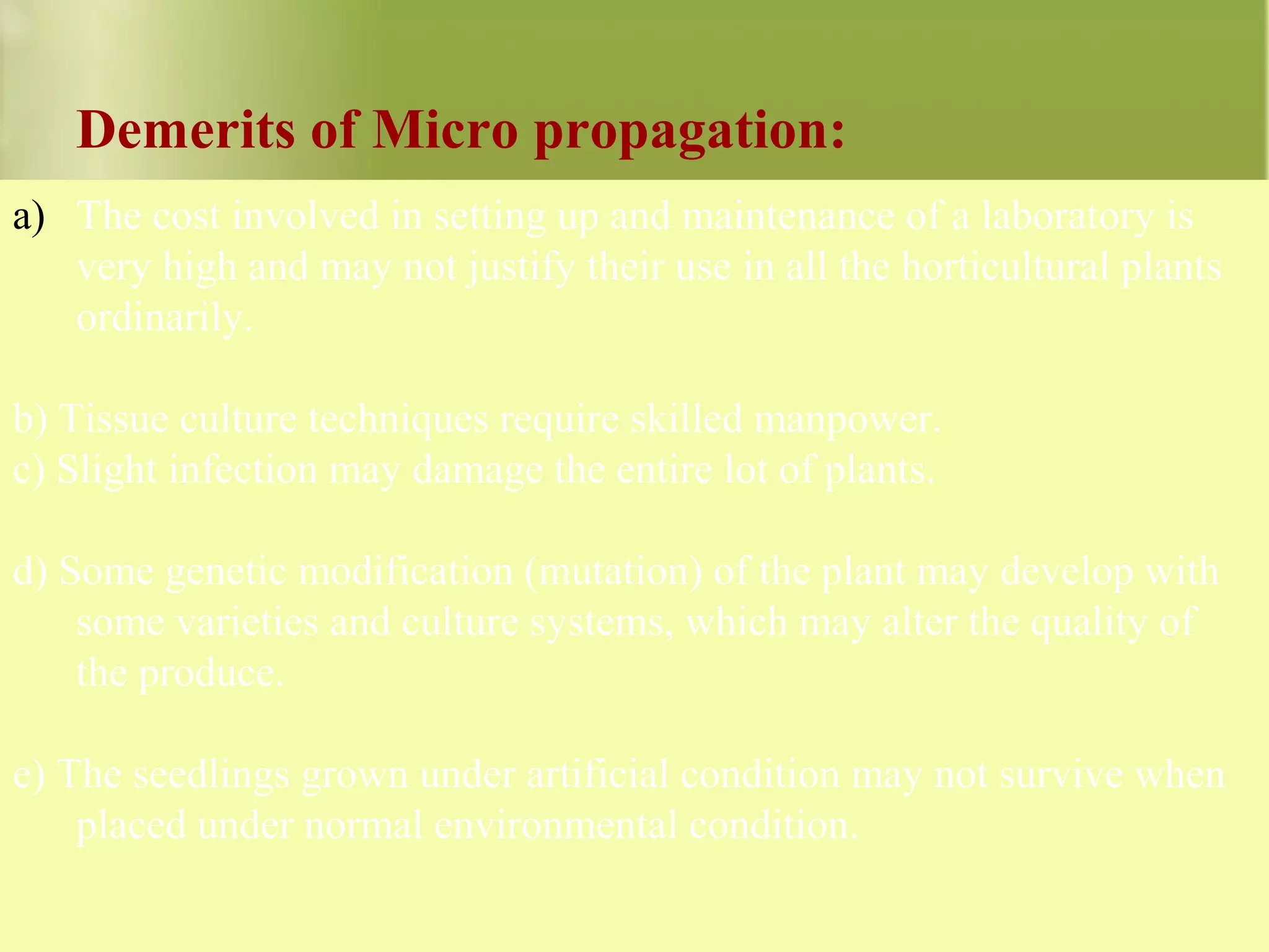 Demerits of Micro propagation:
a) The cost involved in setting up and maintenance of a laboratory is
very high and may not justify their use in all the horticultural plants
ordinarily.
b) Tissue culture techniques require skilled manpower.
c) Slight infection may damage the entire lot of plants.
d) Some genetic modification (mutation) of the plant may develop with
some varieties and culture systems, which may alter the quality of
the produce.
e) The seedlings grown under artificial condition may not survive when
placed under normal environmental condition.
 