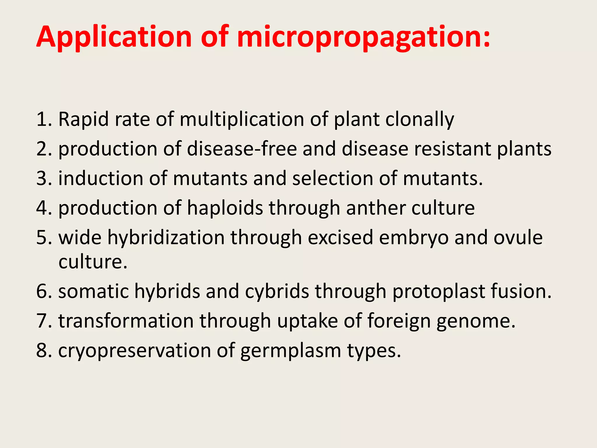 Application of micropropagation:
1. Rapid rate of multiplication of plant clonally
2. production of disease-free and disease resistant plants
3. induction of mutants and selection of mutants.
4. production of haploids through anther culture
5. wide hybridization through excised embryo and ovule
culture.
6. somatic hybrids and cybrids through protoplast fusion.
7. transformation through uptake of foreign genome.
8. cryopreservation of germplasm types.
 