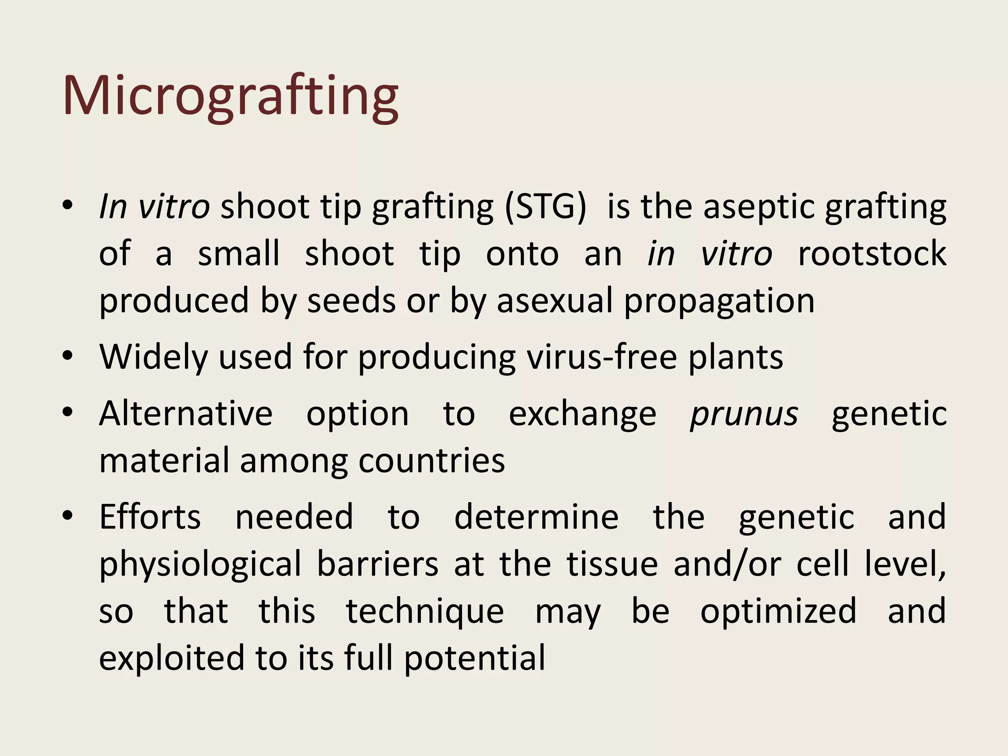 Micrografting
• In vitro shoot tip grafting (STG) is the aseptic grafting
of a small shoot tip onto an in vitro rootstock
produced by seeds or by asexual propagation
• Widely used for producing virus-free plants
• Alternative option to exchange prunus genetic
material among countries
• Efforts needed to determine the genetic and
physiological barriers at the tissue and/or cell level,
so that this technique may be optimized and
exploited to its full potential
 