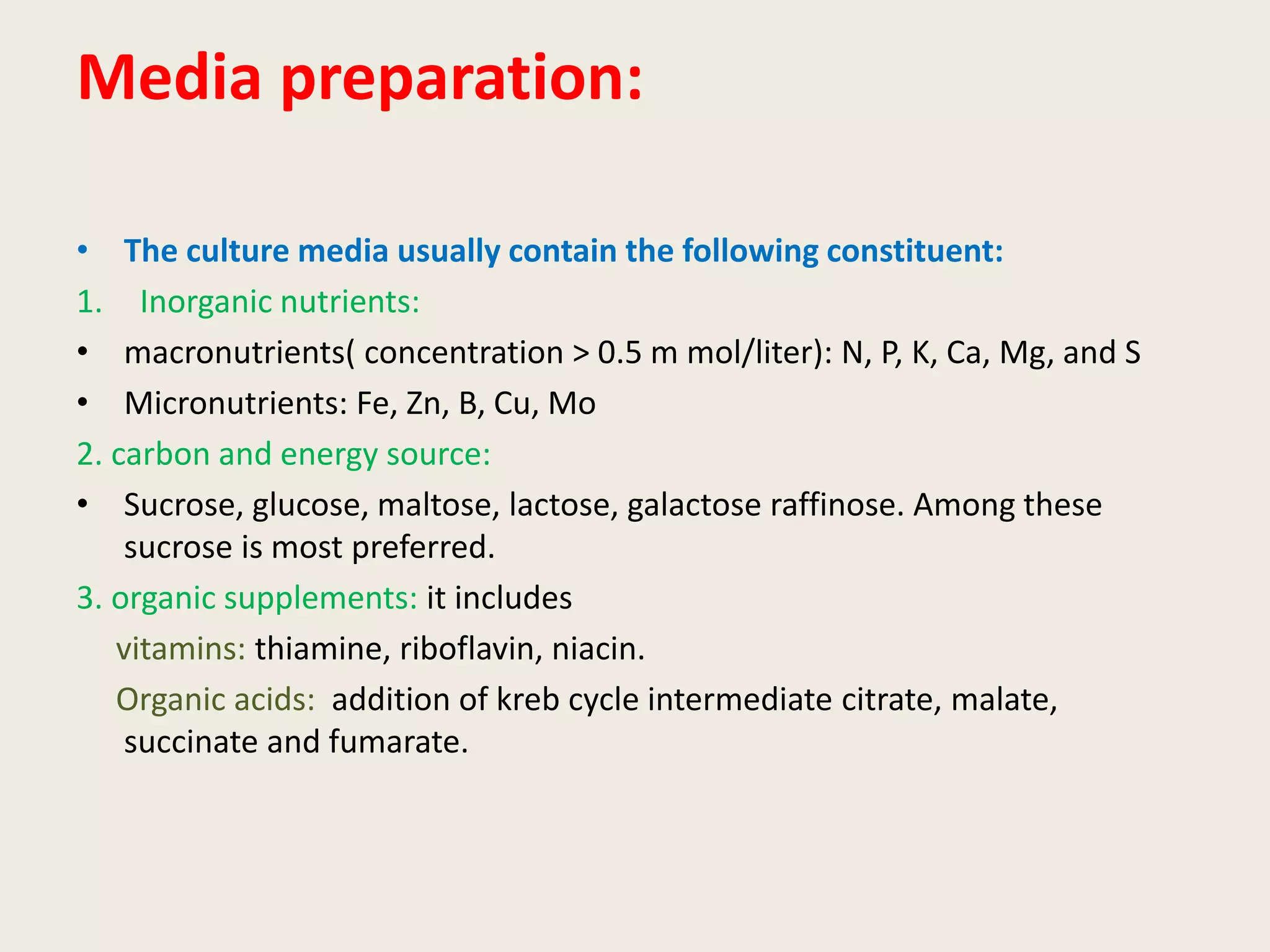 Media preparation:
• The culture media usually contain the following constituent:
1. Inorganic nutrients:
• macronutrients( concentration > 0.5 m mol/liter): N, P, K, Ca, Mg, and S
• Micronutrients: Fe, Zn, B, Cu, Mo
2. carbon and energy source:
• Sucrose, glucose, maltose, lactose, galactose raffinose. Among these
sucrose is most preferred.
3. organic supplements: it includes
vitamins: thiamine, riboflavin, niacin.
Organic acids: addition of kreb cycle intermediate citrate, malate,
succinate and fumarate.
 