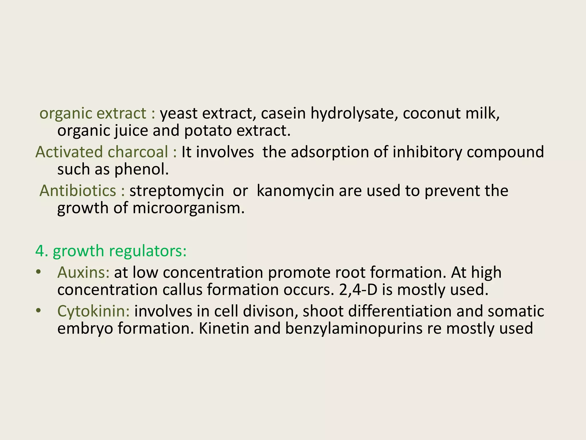 organic extract : yeast extract, casein hydrolysate, coconut milk,
organic juice and potato extract.
Activated charcoal : It involves the adsorption of inhibitory compound
such as phenol.
Antibiotics : streptomycin or kanomycin are used to prevent the
growth of microorganism.
4. growth regulators:
• Auxins: at low concentration promote root formation. At high
concentration callus formation occurs. 2,4-D is mostly used.
• Cytokinin: involves in cell divison, shoot differentiation and somatic
embryo formation. Kinetin and benzylaminopurins re mostly used
 