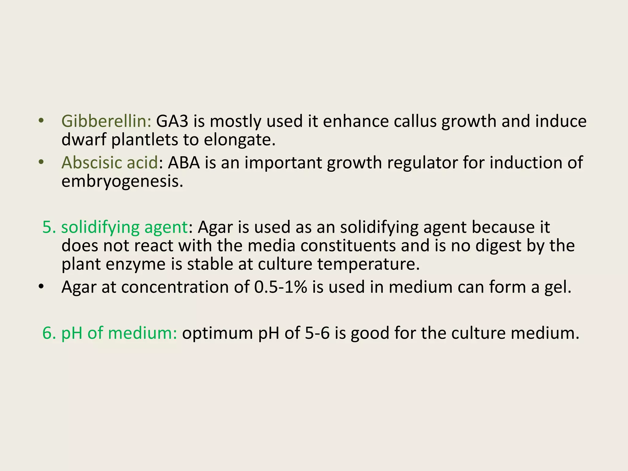 • Gibberellin: GA3 is mostly used it enhance callus growth and induce
dwarf plantlets to elongate.
• Abscisic acid: ABA is an important growth regulator for induction of
embryogenesis.
5. solidifying agent: Agar is used as an solidifying agent because it
does not react with the media constituents and is no digest by the
plant enzyme is stable at culture temperature.
• Agar at concentration of 0.5-1% is used in medium can form a gel.
6. pH of medium: optimum pH of 5-6 is good for the culture medium.
 