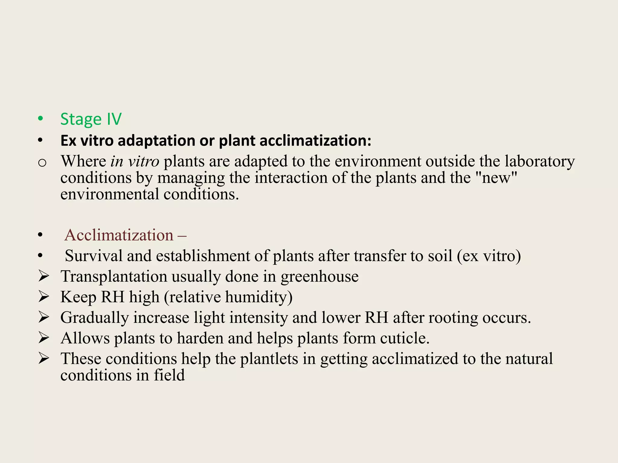 • Stage IV
• Ex vitro adaptation or plant acclimatization:
o Where in vitro plants are adapted to the environment outside the laboratory
conditions by managing the interaction of the plants and the "new"
environmental conditions.
• Acclimatization –
• Survival and establishment of plants after transfer to soil (ex vitro)
 Transplantation usually done in greenhouse
 Keep RH high (relative humidity)
 Gradually increase light intensity and lower RH after rooting occurs.
 Allows plants to harden and helps plants form cuticle.
 These conditions help the plantlets in getting acclimatized to the natural
conditions in field
 