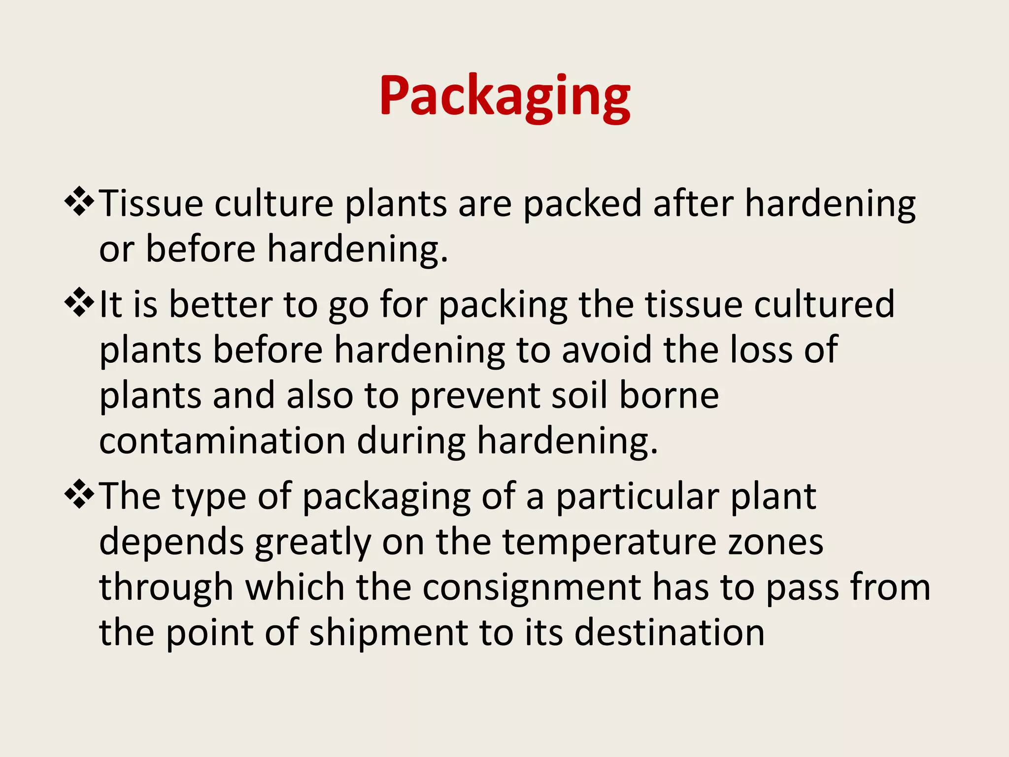 Packaging
Tissue culture plants are packed after hardening
or before hardening.
It is better to go for packing the tissue cultured
plants before hardening to avoid the loss of
plants and also to prevent soil borne
contamination during hardening.
The type of packaging of a particular plant
depends greatly on the temperature zones
through which the consignment has to pass from
the point of shipment to its destination
 