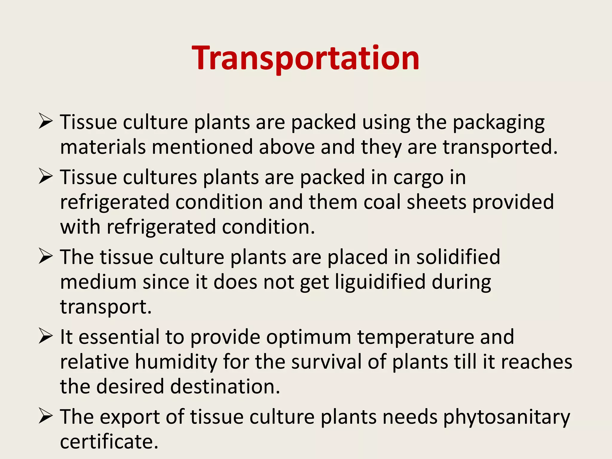 Transportation
 Tissue culture plants are packed using the packaging
materials mentioned above and they are transported.
 Tissue cultures plants are packed in cargo in
refrigerated condition and them coal sheets provided
with refrigerated condition.
 The tissue culture plants are placed in solidified
medium since it does not get liguidified during
transport.
 It essential to provide optimum temperature and
relative humidity for the survival of plants till it reaches
the desired destination.
 The export of tissue culture plants needs phytosanitary
certificate.
 