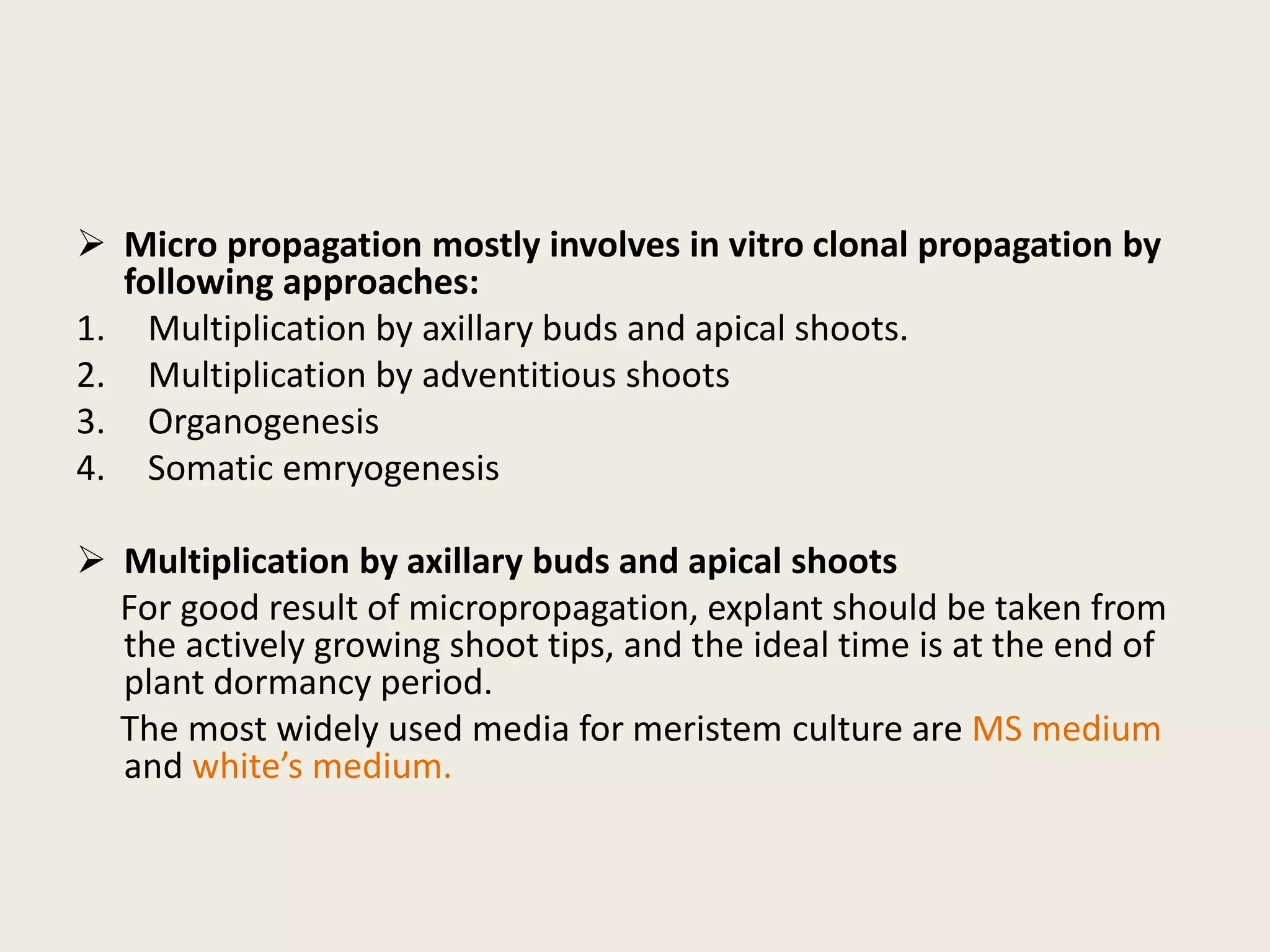  Micro propagation mostly involves in vitro clonal propagation by
following approaches:
1. Multiplication by axillary buds and apical shoots.
2. Multiplication by adventitious shoots
3. Organogenesis
4. Somatic emryogenesis
 Multiplication by axillary buds and apical shoots
For good result of micropropagation, explant should be taken from
the actively growing shoot tips, and the ideal time is at the end of
plant dormancy period.
The most widely used media for meristem culture are MS medium
and white’s medium.
 