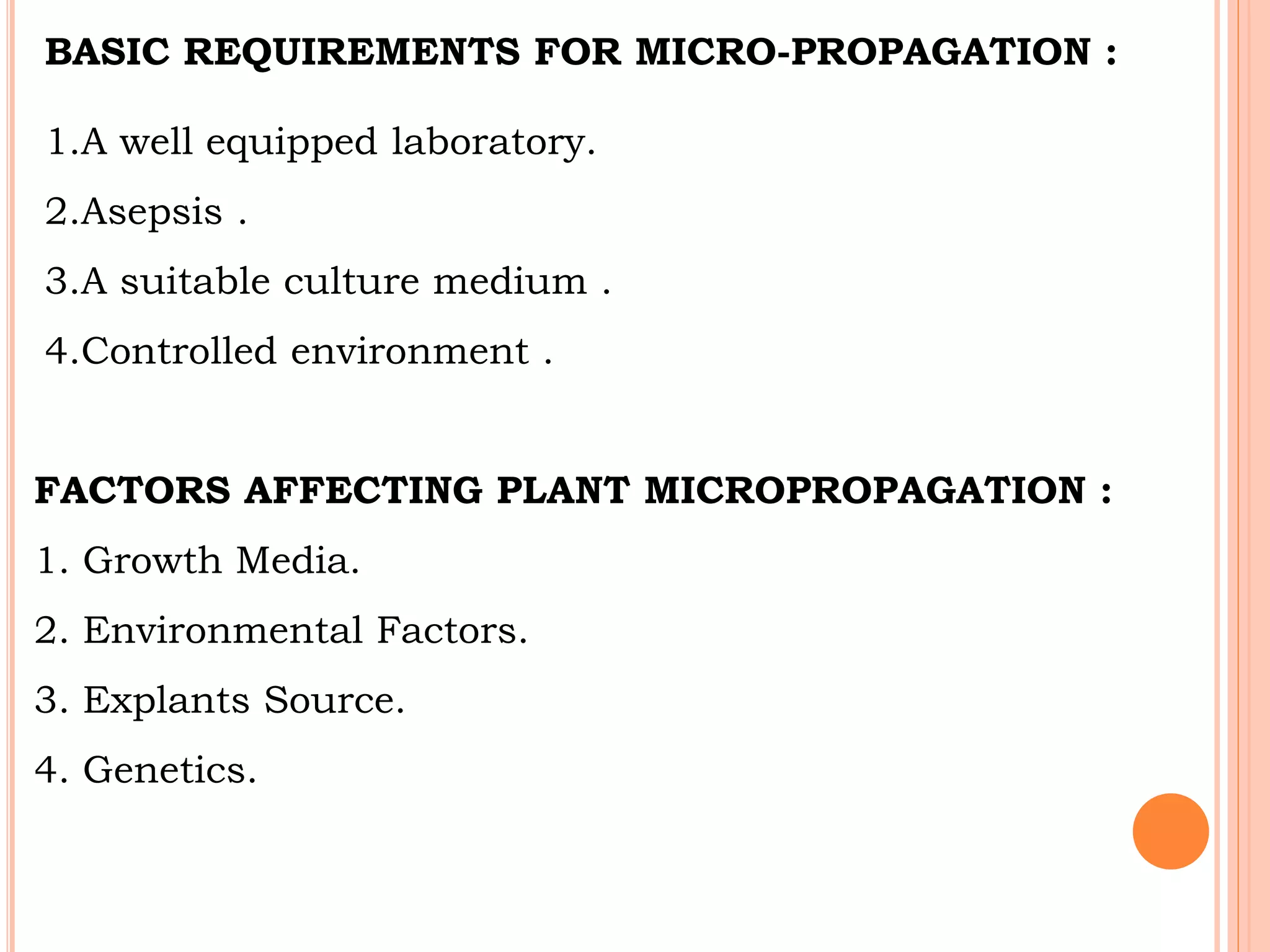 BASIC REQUIREMENTS FOR MICRO-PROPAGATION :
1.A well equipped laboratory.
2.Asepsis .
3.A suitable culture medium .
4.Controlled environment .
FACTORS AFFECTING PLANT MICROPROPAGATION :
1. Growth Media.
2. Environmental Factors.
3. Explants Source.
4. Genetics.
 