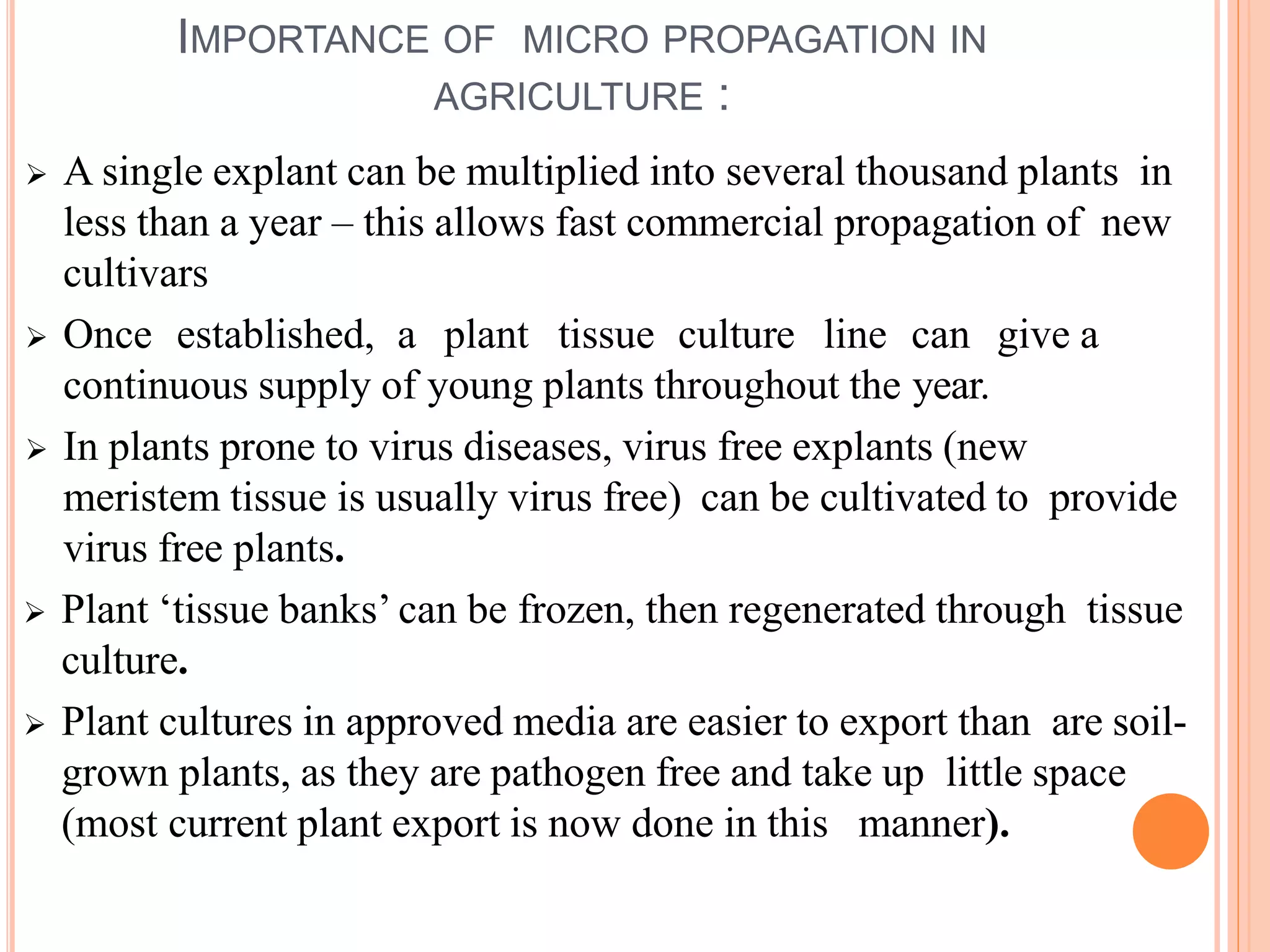 IMPORTANCE OF MICRO PROPAGATION IN
AGRICULTURE :
 A single explant can be multiplied into several thousand plants in
less than a year – this allows fast commercial propagation of new
cultivars
 Once established, a plant tissue culture line can give a
continuous supply of young plants throughout the year.
 In plants prone to virus diseases, virus free explants (new
meristem tissue is usually virus free) can be cultivated to provide
virus free plants.
 Plant ‘tissue banks’ can be frozen, then regenerated through tissue
culture.
 Plant cultures in approved media are easier to export than are soil-
grown plants, as they are pathogen free and take up little space
(most current plant export is now done in this manner).
 